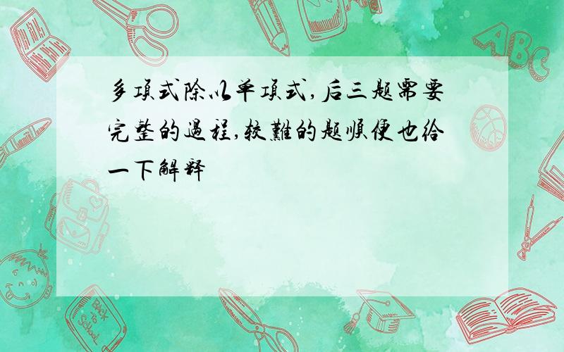 多项式除以单项式,后三题需要完整的过程,较难的题顺便也给一下解释