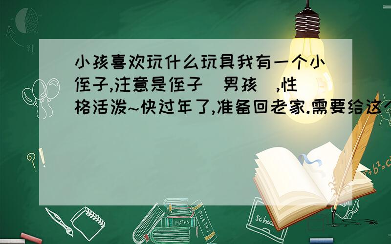 小孩喜欢玩什么玩具我有一个小侄子,注意是侄子（男孩）,性格活泼~快过年了,准备回老家.需要给这个小鬼头带一个玩具.但是我