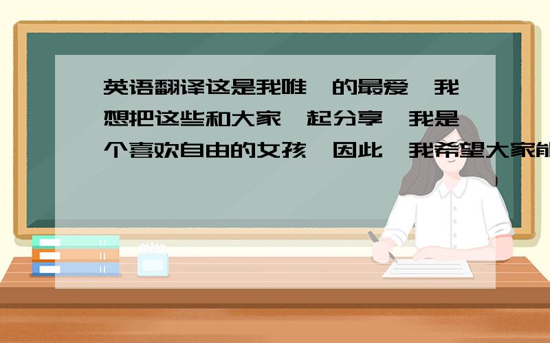 英语翻译这是我唯一的最爱,我想把这些和大家一起分享,我是个喜欢自由的女孩,因此,我希望大家能够感受到我的自由和快乐,也希