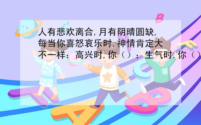 人有悲欢离合,月有阴晴圆缺,每当你喜怒哀乐时,神情肯定大不一样：高兴时,你（）；生气时,你（）；无聊时,你（）；悲伤时,