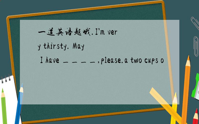 一道英语题哦.I'm very thirsty. May I have ____,please.a two cups o