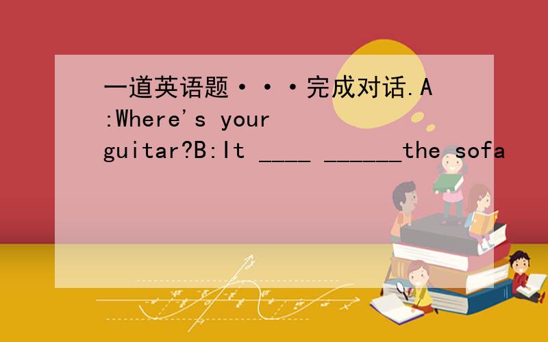 一道英语题···完成对话.A:Where's your guitar?B:It ____ ______the sofa