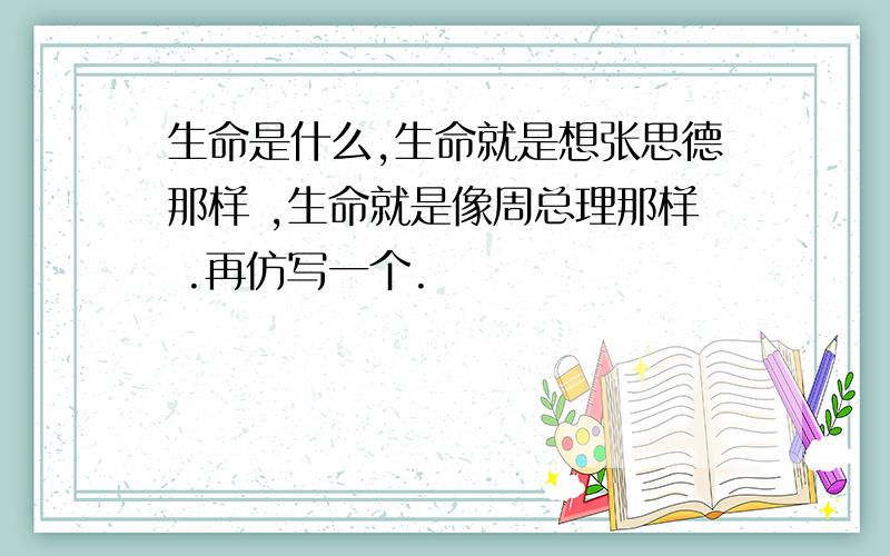 生命是什么,生命就是想张思德那样 ,生命就是像周总理那样 .再仿写一个.