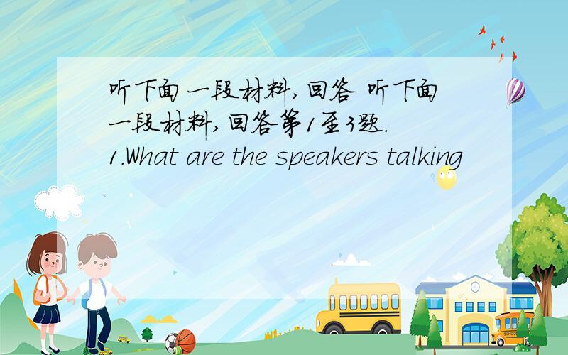 听下面一段材料,回答 听下面一段材料,回答第1至3题. 1.What are the speakers talking