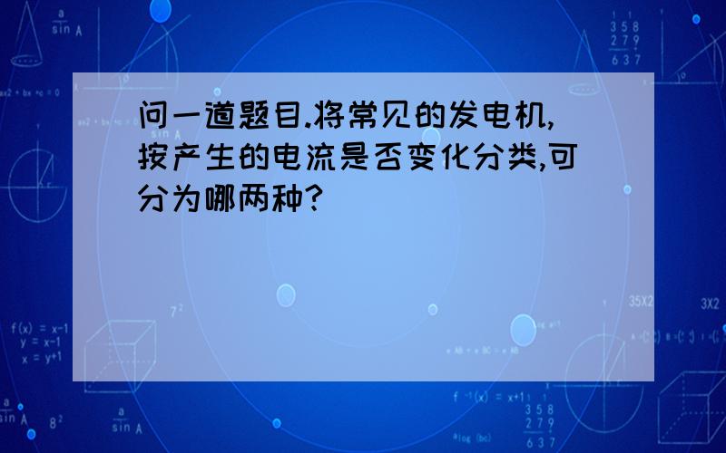 问一道题目.将常见的发电机,按产生的电流是否变化分类,可分为哪两种?