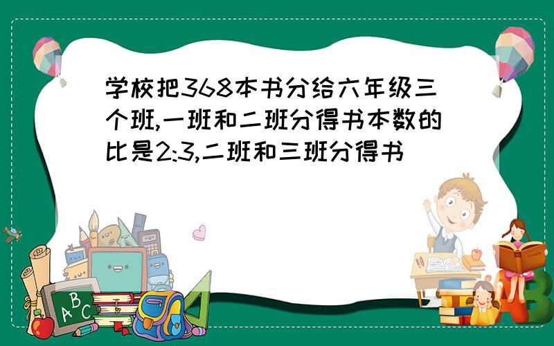 学校把368本书分给六年级三个班,一班和二班分得书本数的比是2:3,二班和三班分得书