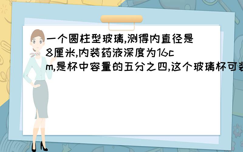 一个圆柱型玻璃,测得内直径是8厘米,内装药液深度为16cm,是杯中容量的五分之四,这个玻璃杯可装多少药