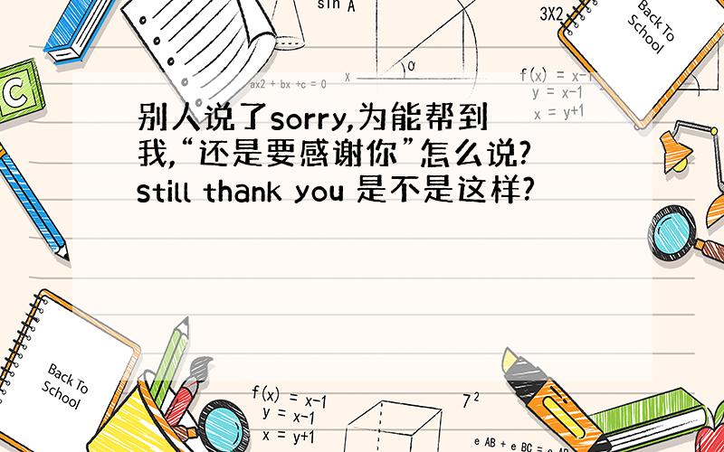 别人说了sorry,为能帮到我,“还是要感谢你”怎么说?still thank you 是不是这样?