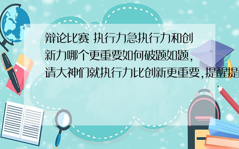 辩论比赛 执行力急执行力和创新力哪个更重要如何破题如题,请大神们就执行力比创新更重要,提醒提醒,举一些实际例子,急