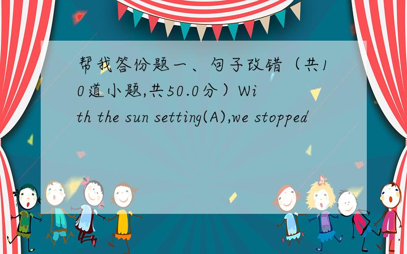 帮我答份题一、句子改错（共10道小题,共50.0分）With the sun setting(A),we stopped