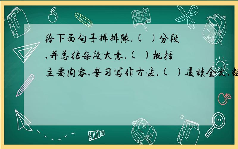 给下面句子排排队.( )分段,并总结每段大意.( )概括主要内容,学习写作方法.( )通读全文,粗知全文.查字典或联系上