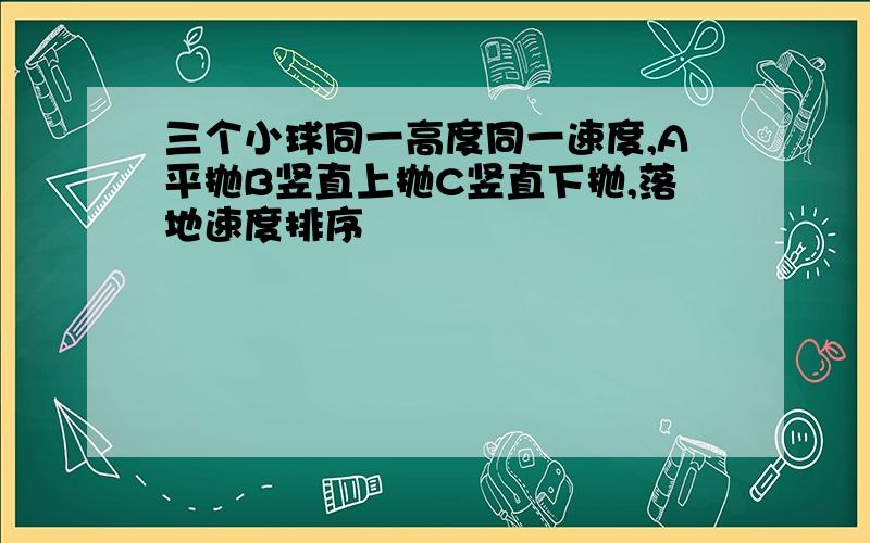 三个小球同一高度同一速度,A平抛B竖直上抛C竖直下抛,落地速度排序