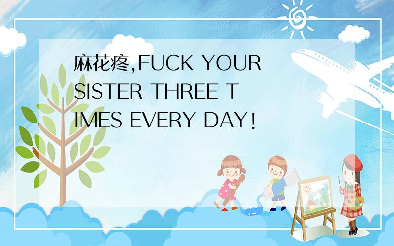 麻花疼,FUCK YOUR SISTER THREE TIMES EVERY DAY!