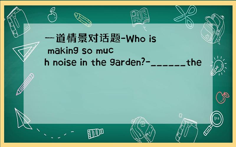 一道情景对话题-Who is making so much noise in the garden?-______the