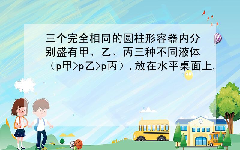 三个完全相同的圆柱形容器内分别盛有甲、乙、丙三种不同液体（p甲>p乙>p丙）,放在水平桌面上,