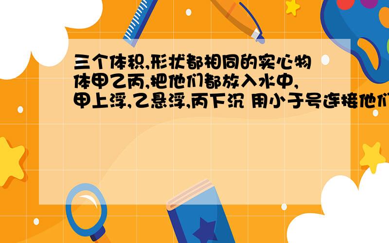 三个体积,形状都相同的实心物体甲乙丙,把他们都放入水中,甲上浮,乙悬浮,丙下沉 用小于号连接他们的密