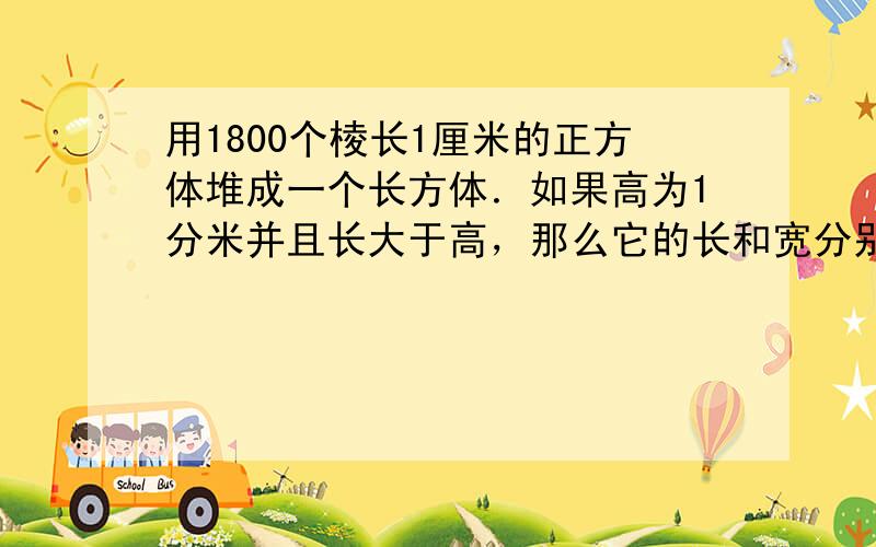 用1800个棱长1厘米的正方体堆成一个长方体．如果高为1分米并且长大于高，那么它的长和宽分别应是______、_____