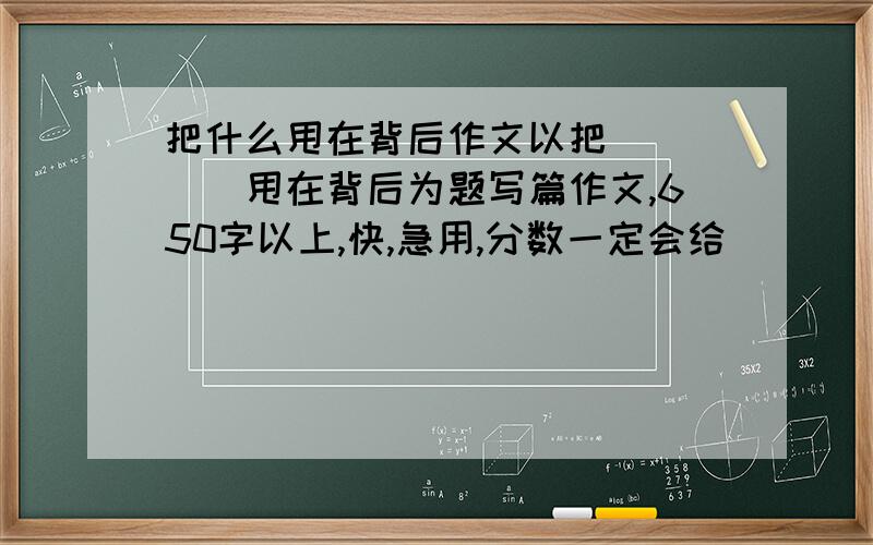 把什么甩在背后作文以把_____甩在背后为题写篇作文,650字以上,快,急用,分数一定会给