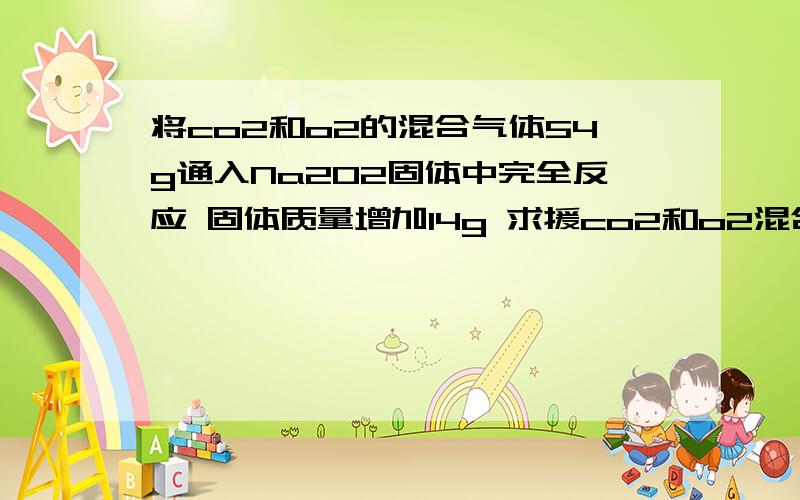 将co2和o2的混合气体54g通入Na2O2固体中完全反应 固体质量增加14g 求援co2和o2混合气体的物质的量的比值