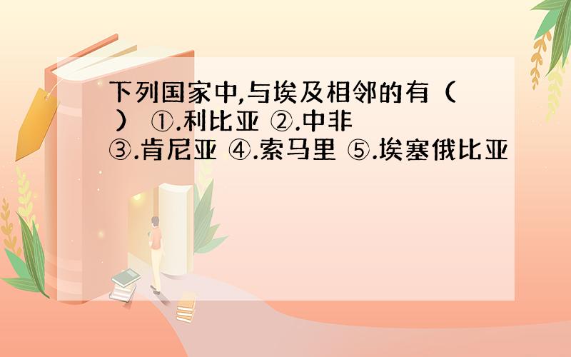 下列国家中,与埃及相邻的有（ ） ①.利比亚 ②.中非 ③.肯尼亚 ④.索马里 ⑤.埃塞俄比亚