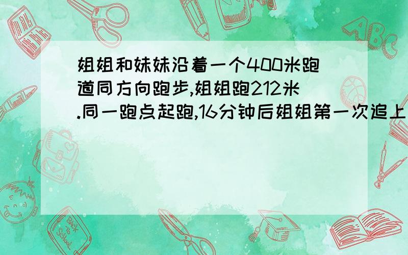 姐姐和妹妹沿着一个400米跑道同方向跑步,姐姐跑212米.同一跑点起跑,16分钟后姐姐第一次追上妹妹.妹妹