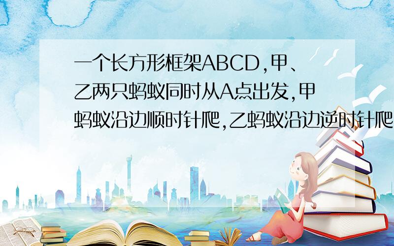 一个长方形框架ABCD,甲、乙两只蚂蚁同时从A点出发,甲蚂蚁沿边顺时针爬,乙蚂蚁沿边逆时针爬,结果在BC边距C