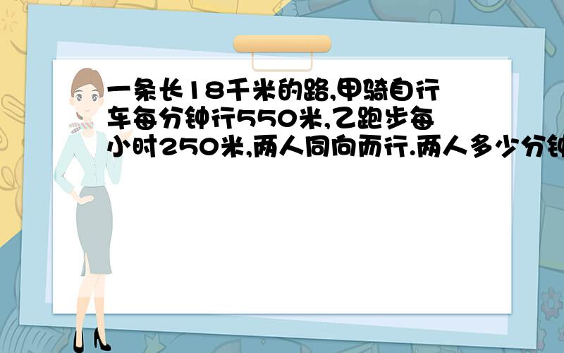 一条长18千米的路,甲骑自行车每分钟行550米,乙跑步每小时250米,两人同向而行.两人多少分钟相遇?