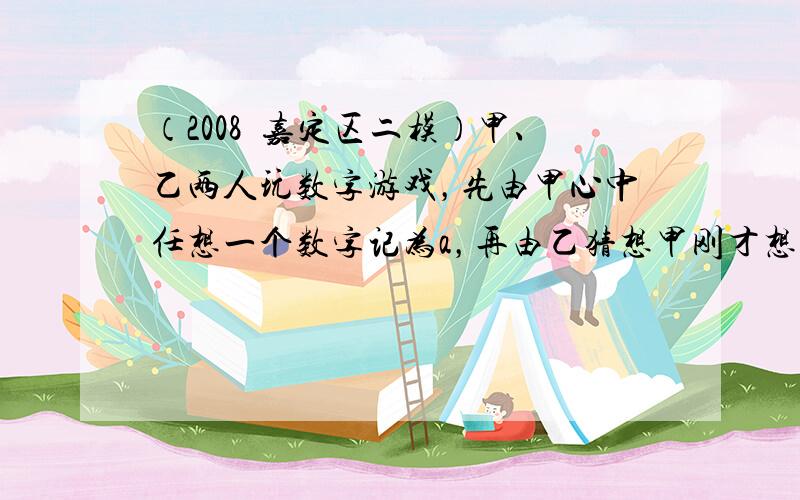 （2008•嘉定区二模）甲、乙两人玩数字游戏，先由甲心中任想一个数字记为a，再由乙猜想甲刚才想的数字，把乙猜的数字记为b