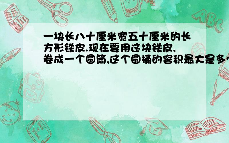 一块长八十厘米宽五十厘米的长方形铁皮.现在要用这块铁皮,卷成一个圆筒,这个圆桶的容积最大是多少