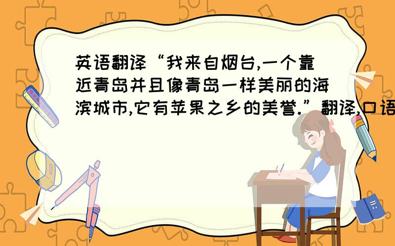 英语翻译“我来自烟台,一个靠近青岛并且像青岛一样美丽的海滨城市,它有苹果之乡的美誉.”翻译,口语化一点,把所有信息点都包