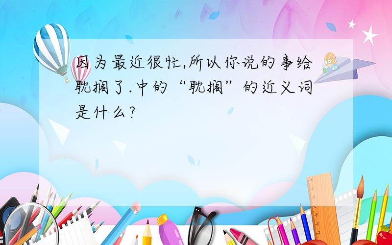 因为最近很忙,所以你说的事给耽搁了.中的“耽搁”的近义词是什么?