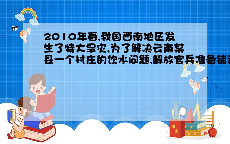 2010年春,我国西南地区发生了特大旱灾,为了解决云南某县一个村庄的饮水问题,解放官兵准备铺设一条输水