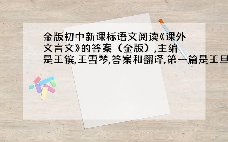 金版初中新课标语文阅读《课外文言文》的答案（金版）,主编是王镔,王雪琴,答案和翻译,第一篇是王旦雅量可敬.