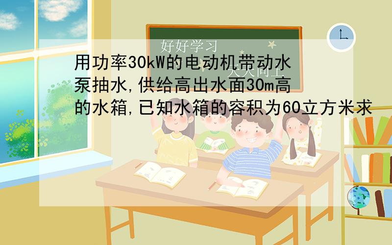 用功率30kW的电动机带动水泵抽水,供给高出水面30m高的水箱,已知水箱的容积为60立方米求