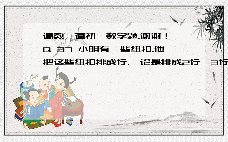 请教一道初一数学题，谢谢！ Q 37 小明有一些纽扣，他把这些纽扣排成行，*论是排成2行、3行、4行、5行或者6行，总有