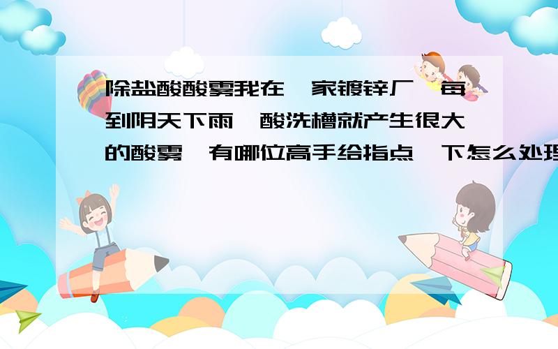 除盐酸酸雾我在一家镀锌厂,每到阴天下雨,酸洗槽就产生很大的酸雾,有哪位高手给指点一下怎么处理?听说有一种东西可以抑制酸雾