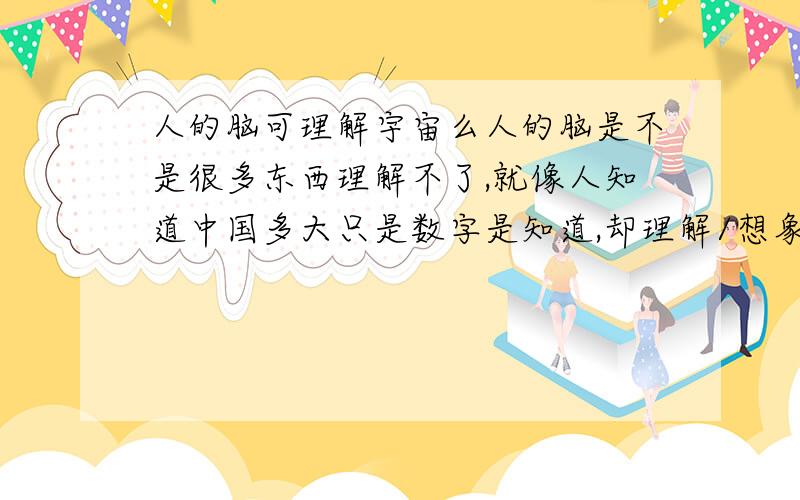 人的脑可理解宇宙么人的脑是不是很多东西理解不了,就像人知道中国多大只是数字是知道,却理解/想象不出到底多大,宇宙创造了人