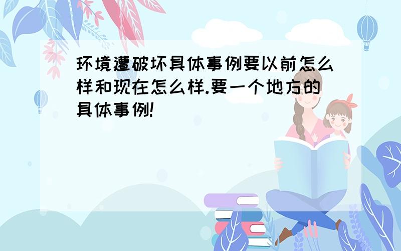 环境遭破坏具体事例要以前怎么样和现在怎么样.要一个地方的具体事例!