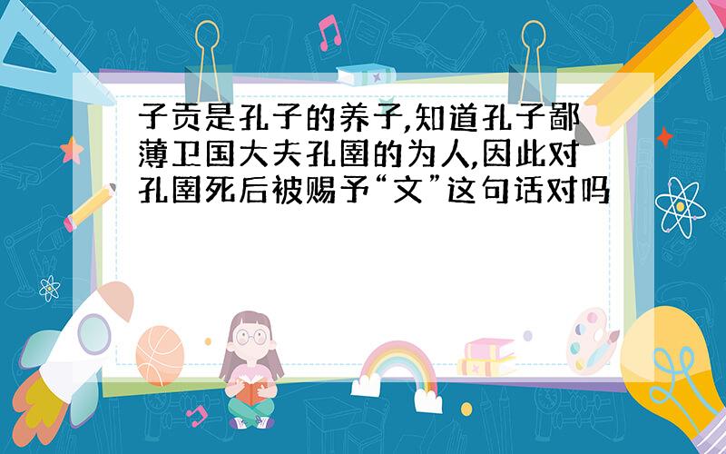 子贡是孔子的养子,知道孔子鄙薄卫国大夫孔圉的为人,因此对孔圉死后被赐予“文”这句话对吗