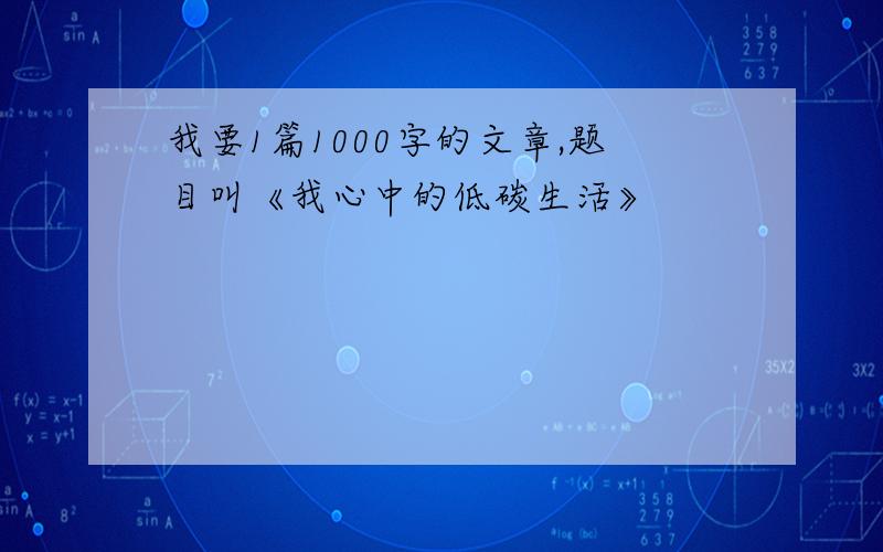 我要1篇1000字的文章,题目叫《我心中的低碳生活》