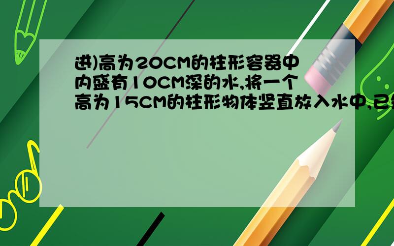 进)高为20CM的柱形容器中内盛有10CM深的水,将一个高为15CM的柱形物体竖直放入水中,已知容器底面积为物体底面积的