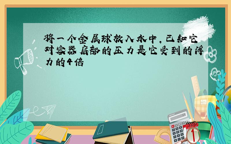 将一个金属球放入水中,已知它对容器底部的压力是它受到的浮力的4倍