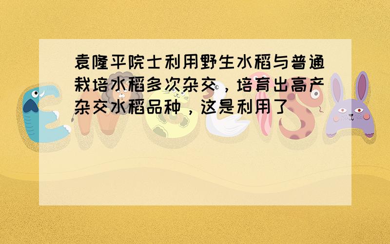 袁隆平院士利用野生水稻与普通栽培水稻多次杂交，培育出高产杂交水稻品种，这是利用了（　　）