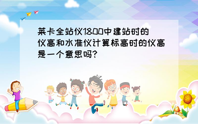 莱卡全站仪1800中建站时的仪高和水准仪计算标高时的仪高是一个意思吗?