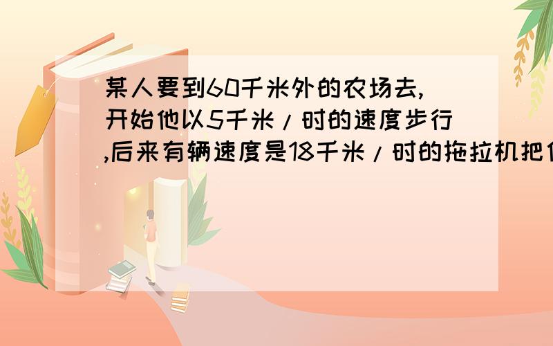 某人要到60千米外的农场去,开始他以5千米/时的速度步行,后来有辆速度是18千米/时的拖拉机把他送到农场,