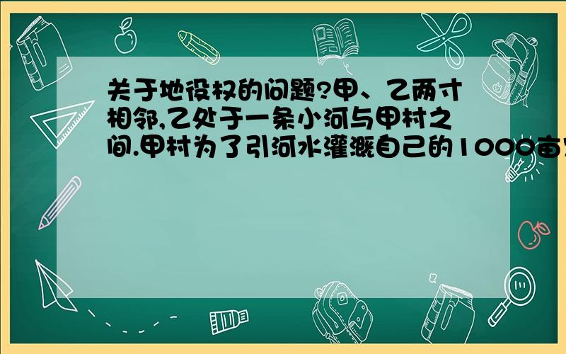 关于地役权的问题?甲、乙两寸相邻,乙处于一条小河与甲村之间.甲村为了引河水灌溉自己的1000亩农田、果林,遂于乙村协商通