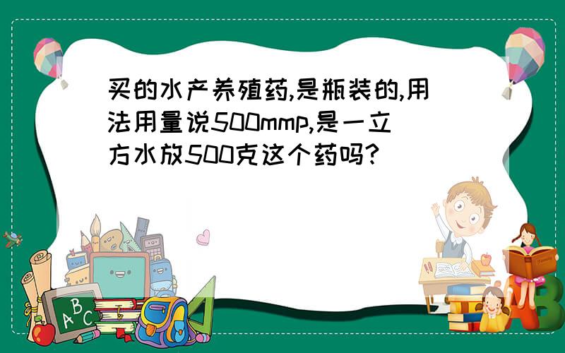 买的水产养殖药,是瓶装的,用法用量说500mmp,是一立方水放500克这个药吗?