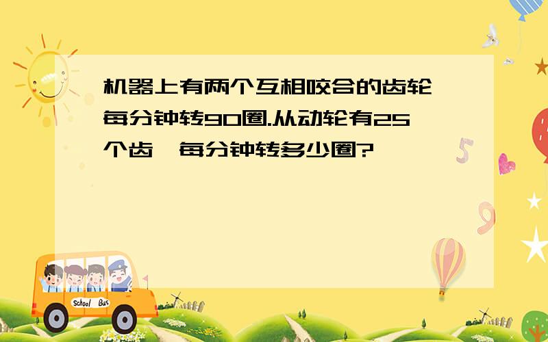 机器上有两个互相咬合的齿轮,每分钟转90圈.从动轮有25个齿,每分钟转多少圈?