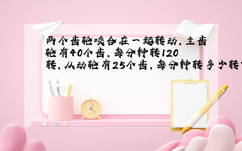 两个齿轮咬合在一起转动,主齿轮有40个齿,每分钟转120转,从动轮有25个齿,每分钟转多少转?