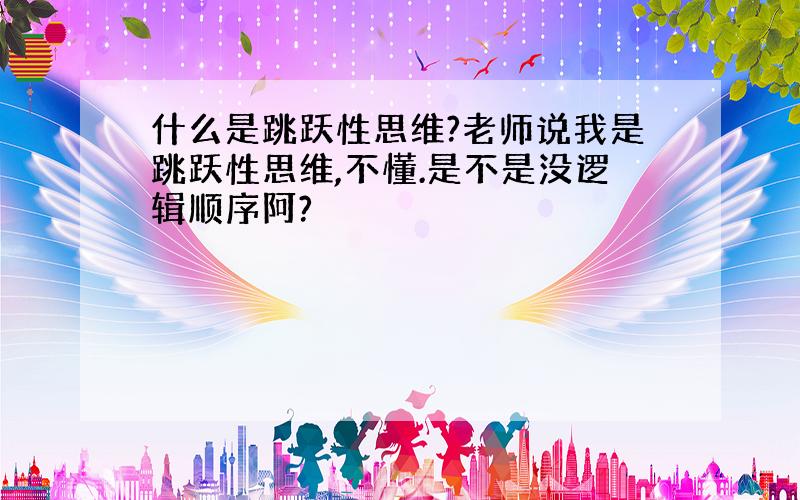 什么是跳跃性思维?老师说我是跳跃性思维,不懂.是不是没逻辑顺序阿?